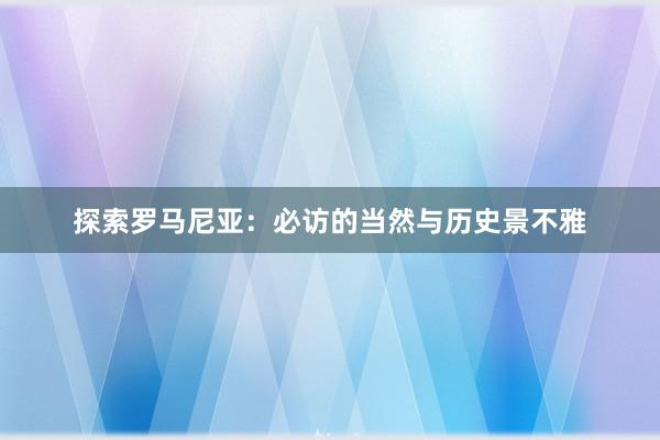 探索罗马尼亚：必访的当然与历史景不雅